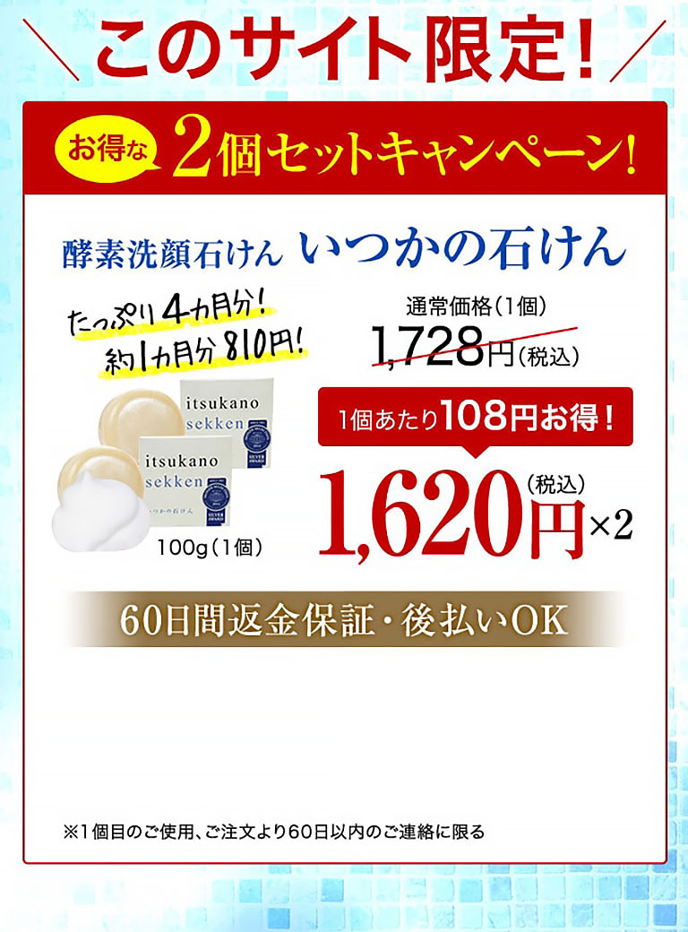 このサイト限定！お得な2個セットキャンペーン！酵素洗顔石けん いつかの石けん たっぷり4カ月分！約1カ月分810円！ 100g（1個） 通常価格(1個)1,728円(税込)  1個あたり108円お得！ 1,620円(税込)×2  60日間返金保証・後払いOK ※1個目のご使用、ご注文より60日以内のご連絡に限る