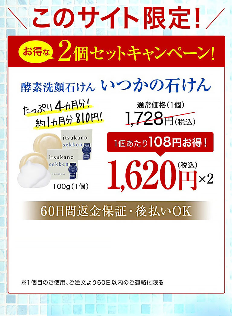 このサイト限定！お得な2個セットキャンペーン！酵素洗顔石けん いつかの石けん たっぷり4カ月分！約1カ月分810円！ 100g（1個） 通常価格(1個)1,728円(税込)  1個あたり108円お得！ 1,620円(税込)×2  60日間返金保証・後払いOK ※1個目のご使用、ご注文より60日以内のご連絡に限る