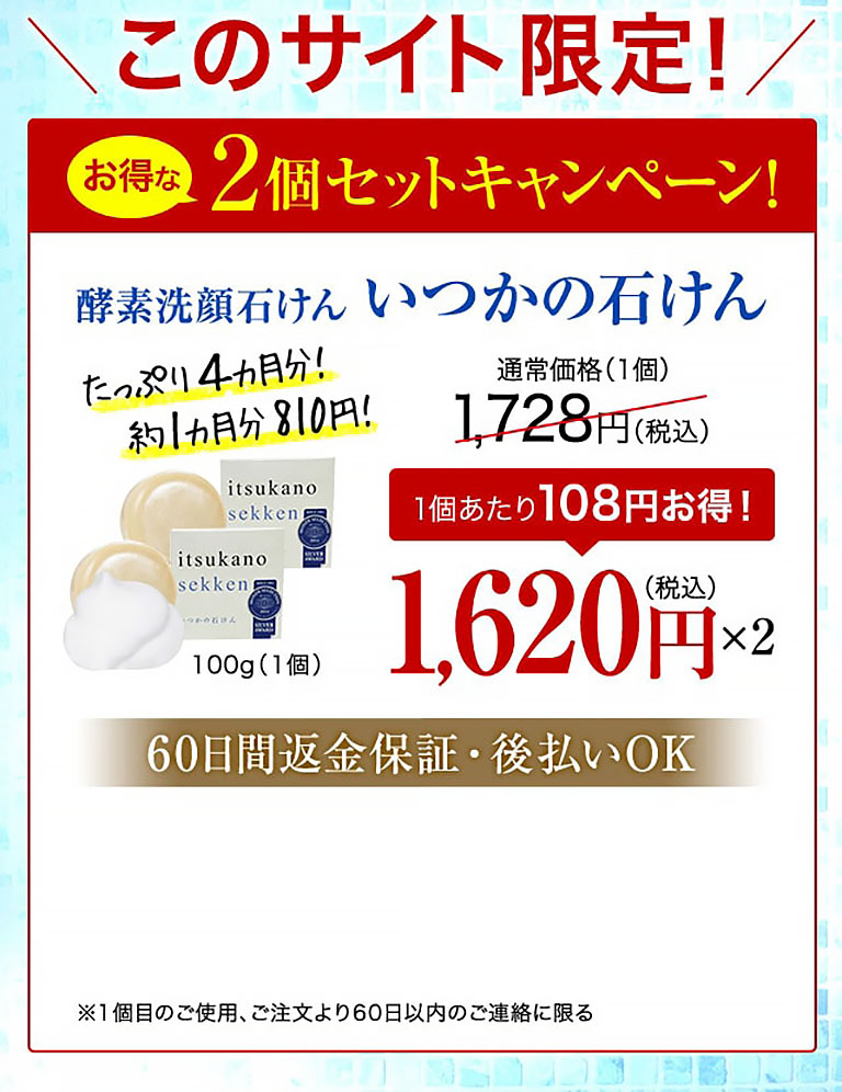 このサイト限定！お得な2個セットキャンペーン！酵素洗顔石けん いつかの石けん たっぷり4カ月分！約1カ月分810円！ 100g（1個） 通常価格(1個)1,728円(税込)  1個あたり108円お得！ 1,620円(税込)×2  60日間返金保証・後払いOK ※1個目のご使用、ご注文より60日以内のご連絡に限る