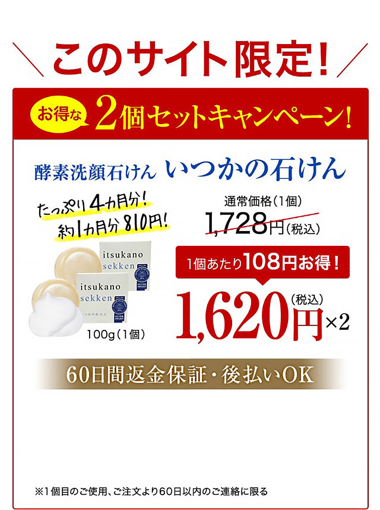 このサイト限定！お得な2個セットキャンペーン！酵素洗顔石けん いつかの石けん たっぷり4カ月分！約1カ月分810円！ 100g（1個） 通常価格(1個)1,728円(税込)  1個あたり108円お得！ 1,620円(税込)×2  60日間返金保証・後払いOK ※1個目のご使用、ご注文より60日以内のご連絡に限る