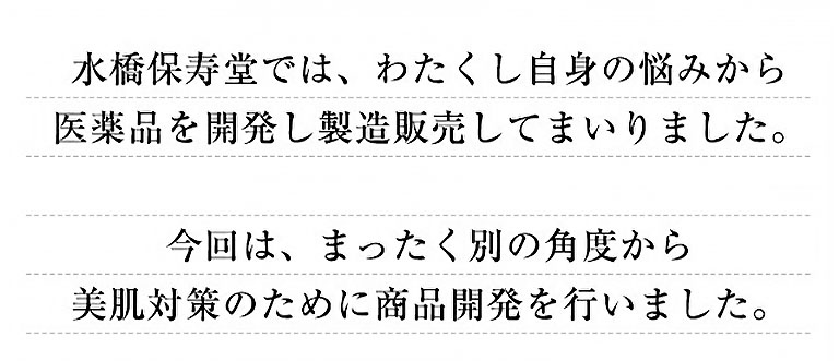 水橋保寿堂では、わたくし自身の悩みから医薬品を開発し製造販売してまいりました。 今回は、まったく別の角度から美肌対策のために商品開発を行いました。