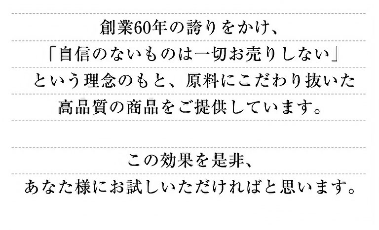 創業60年の誇りをかけ、「自信のないものは一切お売りしない」という理念のもと、原料にこだわり抜いた高品質の商品をご提供しています。この効果を是非、あなた様にお試しいただければと思います。
