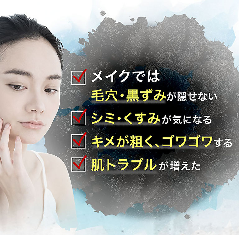 メイクでは毛穴・黒ずみが隠せない シミ・くすみが気になる キメが粗く、ゴワゴワする 肌トラブルが増えた