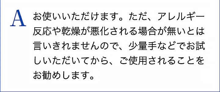 A お使いいただけます。ただ、アレルギー反応や乾燥が悪化される場合が無いとは言いきれませんので、少量手などでお試しいただいてから、ご使用されることをお勧めします。