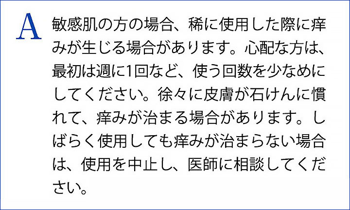 A 敏感肌の方の場合、稀に使用した際に痒みが生じる場合があります。心配な方は、最初は週に1回など、使う回数を少なめにしてください。徐々に皮膚が石けんに慣れて、痒みが治まる場合があります。しばらく使用しても痒みが治まらない場合は、使用を中止し、医師に相談してください。