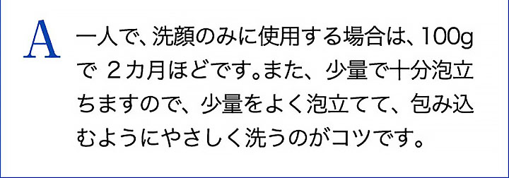 A 一人で、洗顔のみに使用する場合は、100gで2カ月ほどです。また、少量で十分泡立ちますので、少量をよく泡立てて、包み込むようにやさしく洗うのがコツです。