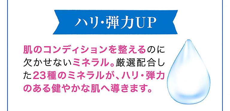 ハリ・弾力UP 肌のコンディションを整えるのに欠かせないミネラル。厳選配合した23種のミネラルが、ハリ・弾力のある健やかな肌へ導きます。