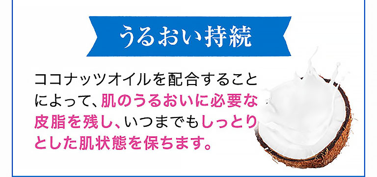うるおい持続 ココナッツオイルを配合することによって、肌のうるおいに必要な皮脂を残し、いつまでもしっとりとした肌状態を保ちます。