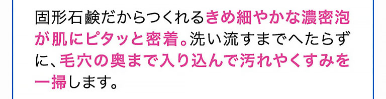 固形石鹸だからつくれるきめ細やかな濃密泡が肌にピタッと密着。洗い流すまでへたらずに、毛穴の奥まで入り込んで汚れやくすみを一掃します。